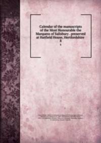 Calendar of the manuscripts of the Most Honourable the Marquess of Salisbury . preserved at Hatfield House, Hertfordshire . 8