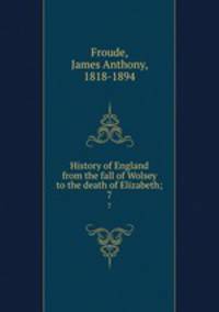 History of England from the fall of Wolsey to the death of Elizabeth;. 7