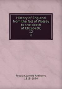 History of England from the fall of Wolsey to the death of Elizabeth;. 12