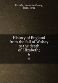 History of England from the fall of Wolsey to the death of Elizabeth;. 6
