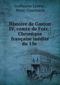 Histoire de Gaston IV, comte de Foix.: Chronique francaise inedite du 15e .