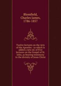 Twelve lectures on the Acts of the Apostles : to which is added a new ed. of Five lectures on the Gospel of St. John, as bearing testimony to the divinity of Jesus Christ
