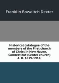 Historical catalogue of the members of the First church of Christ in New Haven, Connecticut (Center church) A. D. 1639-1914;
