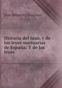 Historia del luxo, y de las leyes suntuarias de Espana: Y de las leyes .