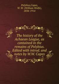 The history of the Achaean League, as contained in the remains of Polybius. Edited with introd. and notes by W.W. Capes