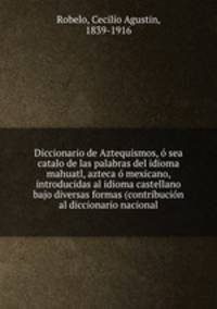 Diccionario de Aztequismos, o sea catalo de las palabras del idioma mahuatl, azteca o mexicano, introducidas al idioma castellano bajo diversas formas (contribucion al diccionario nacional