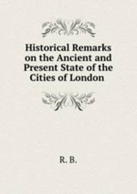 Historical Remarks on the Ancient and Present State of the Cities of London .