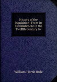 History of the Inquisition: From Its Establishment in the Twelfth Century to .