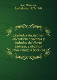 Leyendas mexicanas microform : cuentos y baladas del Norte Europa, y algunos otros ensayos poeticos
