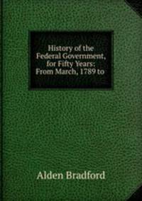History of the Federal Government, for Fifty Years: From March, 1789 to .