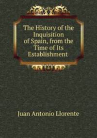 The History of the Inquisition of Spain, from the Time of Its Establishment .