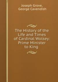 The History of the Life and Times of Cardinal Wolsey: Prime Minister to King .