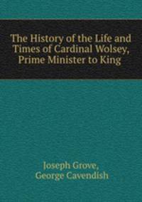 The History of the Life and Times of Cardinal Wolsey, Prime Minister to King .
