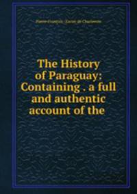 The History of Paraguay: Containing . a full and authentic account of the .