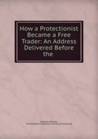 How a Protectionist Became a Free Trader: An Address Delivered Before the .