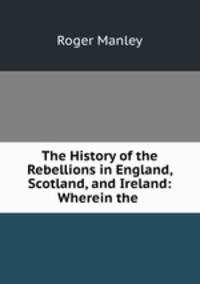 The History of the Rebellions in England, Scotland, and Ireland: Wherein the .