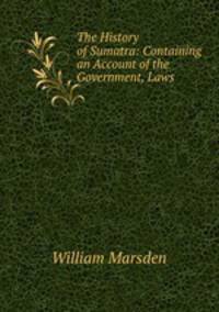 The History of Sumatra: Containing an Account of the Government, Laws .