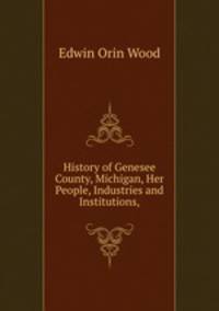 History of Genesee County, Michigan, Her People, Industries and Institutions,