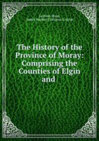The History of the Province of Moray: Comprising the Counties of Elgin and .