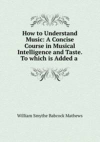 How to Understand Music: A Concise Course in Musical Intelligence and Taste. To which is Added a .