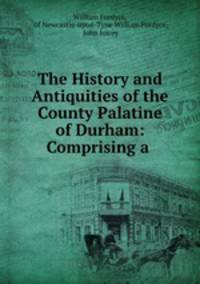 The History and Antiquities of the County Palatine of Durham: Comprising a .