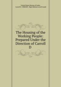 The Housing of the Working People: Prepared Under the Direction of Carroll D .