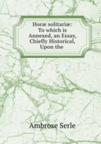 Hor? solitari?: To which is Annexed, an Essay, Chiefly Historical, Upon the .
