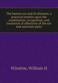 The human ear and its diseases; a practical treatise upon the examination, recognition, and treatment of affections of the ear and associate parts