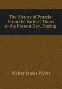 The History of Prussia: From the Earliest Times to the Present Day. Tracing .