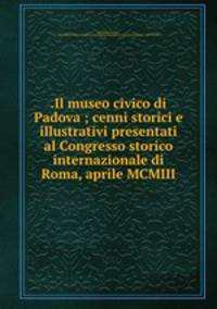 .Il museo civico di Padova ; cenni storici e illustrativi presentati al Congresso storico internazionale di Roma, aprile MCMIII
