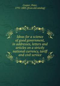 Ideas for a science of good government, in addresses, letters and articles on a strictly national currency, tariff and civil service