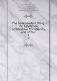 The Independent Whig: Or, A Defence of Primitive Christianity, and of Our .. 1