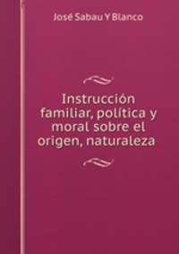 Instruccion familiar, politica y moral sobre el origen, naturaleza .