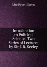 Introduction to Political Science: Two Series of Lectures by Sir J. R. Seeley