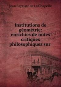 Institutions de geometrie: enrichies de notes critiques & philosophiques sur .