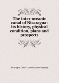 The inter-oceanic canal of Nicaragua: its history, physical condition, plans and prospects