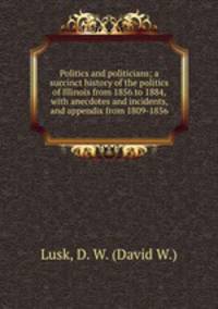 Politics and politicians; a succinct history of the politics of Illinois from 1856 to 1884, with anecdotes and incidents, and appendix from 1809-1856
