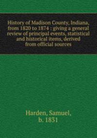 History of Madison County, Indiana, from 1820 to 1874 : giving a general review of principal events, statistical and historical items, derived from official sources