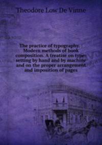 The practice of typography. : Modern methods of book composition. A treatise on type-setting by hand and by machine and on the proper arrangement and imposition of pages.
