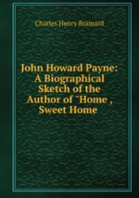 John Howard Payne: A Biographical Sketch of the Author of "Home , Sweet Home .