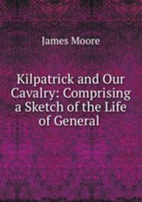 Kilpatrick and Our Cavalry: Comprising a Sketch of the Life of General .
