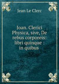 Joan. Clerici Physica, sive, De rebus corporeis: libri quinque : in quibus .