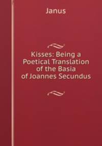 Kisses: Being a Poetical Translation of the Basia of Joannes Secundus .