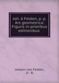 Joh. a Felden, p. p. Ars geometrica: Figuris in prioribus editionibus .
