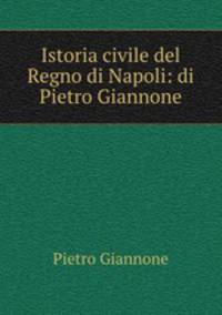 Istoria civile del Regno di Napoli: di Pietro Giannone