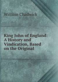 King John of England: A History and Vindication, Based on the Original .