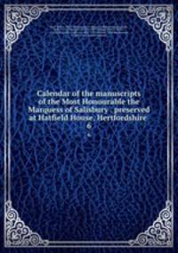 Calendar of the manuscripts of the Most Honourable the Marquess of Salisbury . preserved at Hatfield House, Hertfordshire . 6