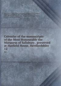 Calendar of the manuscripts of the Most Honourable the Marquess of Salisbury . preserved at Hatfield House, Hertfordshire . 12