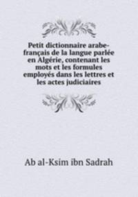 Petit dictionnaire arabe-francais de la langue parlee en Algerie, contenant les mots et les formules employes dans les lettres et les actes judiciaires