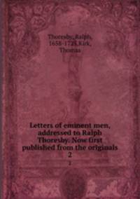 Letters of eminent men, addressed to Ralph Thoresby. Now first published from the originals. 2